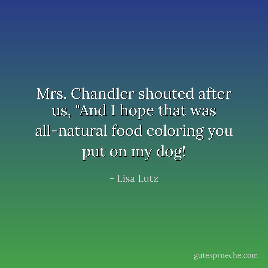 Mrs. Chandler shouted after us, "And I hope that was all-natural food coloring you put on my dog! - Lisa Lutz