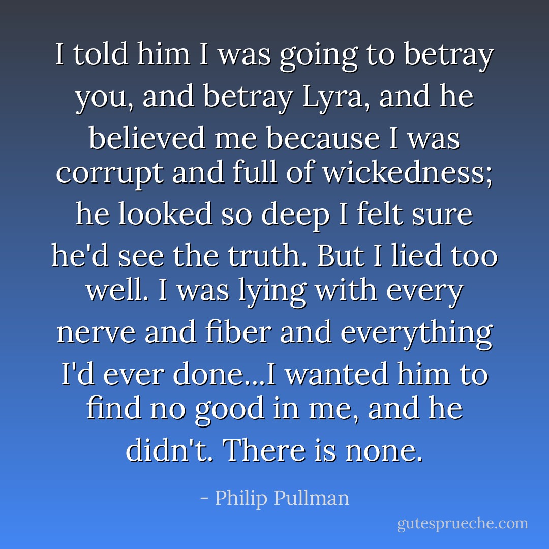 I told him I was going to betray you, and betray Lyra, and he believed me because I was corrupt and full of wickedness; he looked so deep I felt sure he'd see the truth. But I lied too well. I was lying with every nerve and fiber and everything I'd ever done...I wanted him to find no good in me, and he didn't. There is none. - Philip Pullman