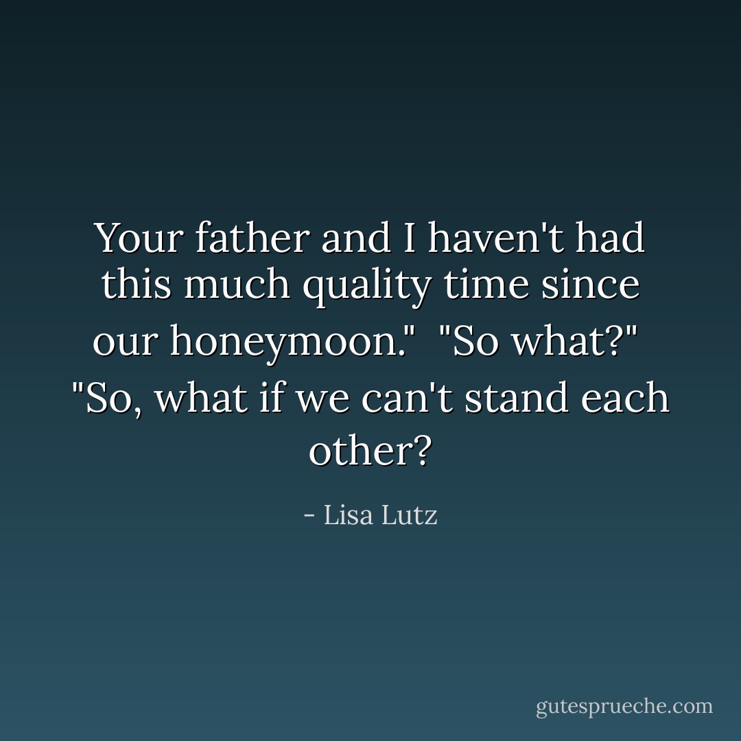 Your father and I haven't had this much quality time since our honeymoon."<br /><br />"So what?"<br /><br />"So, what if we can't stand each other? - Lisa Lutz