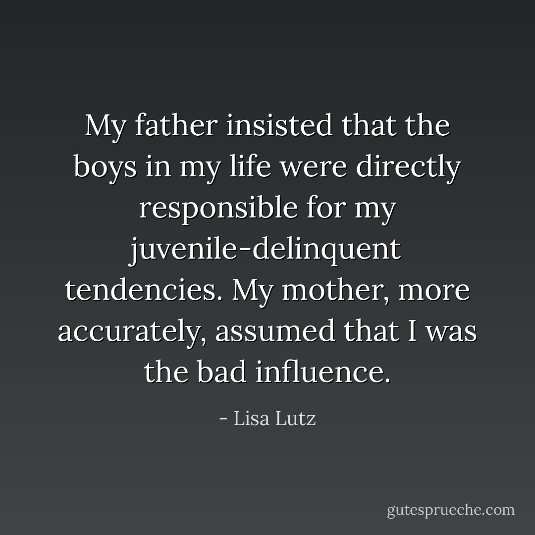 My father insisted that the boys in my life were directly responsible for my juvenile-delinquent tendencies.<br />My mother, more accurately, assumed that I was the bad influence. - Lisa Lutz