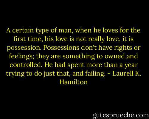 A certain type of man, when he loves for the first time, his love is not really love, it is possession. Possessions don't have rights or feelings; they are something to owned and controlled. He had spent more than a year trying to do just that, and failing. - Laurell K. Hamilton