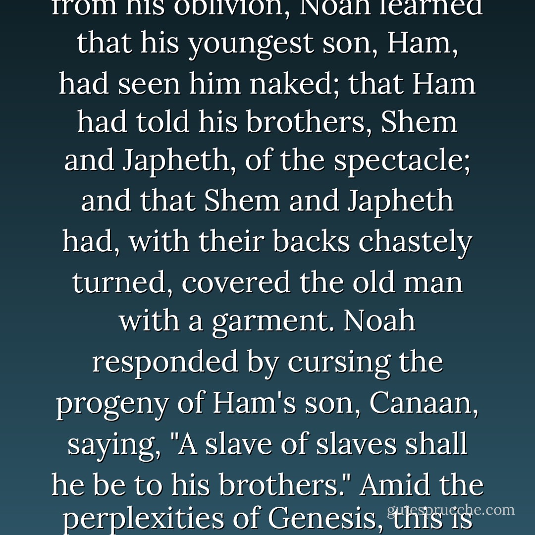Much of [John Hanning] Speke's <i>Journal of the Discovery of the Source of Nile</i> is devoted to descriptions of the physical and moral ugliness of Africa's "primitive races," in whose condition he found "a strikingly existing proof of the Holy Scriptures." For his text, Speke took the story in Genesis 9, which tells how Noah, when he was just six hundred years old and had safely skippered his ark over the flood to dry land, got drunk and passed out naked in his tent. On emerging from his oblivion, Noah learned that his youngest son, Ham, had seen him naked; that Ham had told his brothers, Shem and Japheth, of the spectacle; and that Shem and Japheth had, with their backs chastely turned, covered the old man with a garment. Noah responded by cursing the progeny of Ham's son, Canaan, saying, "A slave of slaves shall he be to his brothers." Amid the perplexities of Genesis, this is one of the most enigmatic stories, and it has been subjected to many bewildering interpretations--most notably that Ham was the original black man. To the gentry of the American South, the weird tale of Noah's curse justified slavery, and to Spake and his colonial contemporaries it spelled the history of Africa's peoples. On "contemplating these sons of Noah," he marveled that "as they were then, so they appear to be now. - Philip Gourevitch
