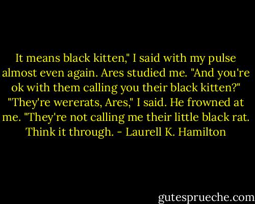 It means black kitten," I said with my pulse almost even again.<br />Ares studied me. "And you're ok with them calling you their black kitten?"<br />"They're wererats, Ares," I said.<br />He frowned at me.<br />"They're not calling me their little black rat. Think it through. - Laurell K. Hamilton