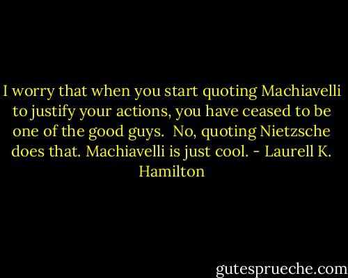 I worry that when you start quoting Machiavelli to justify your actions, you have ceased to be one of the good guys.<br /><br />No, quoting Nietzsche does that. Machiavelli is just cool. - Laurell K. Hamilton
