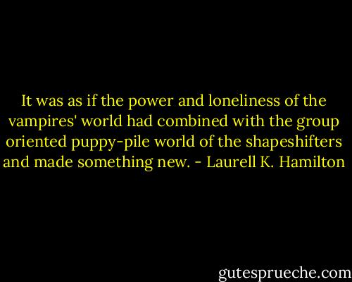 It was as if the power and loneliness of the vampires' world had combined with the group oriented puppy-pile world of the shapeshifters and made something new. - Laurell K. Hamilton