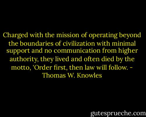 Charged with the mission of operating beyond the boundaries of civilization with minimal support and no communication from higher authority, they lived and often died by the motto, 'Order first, then law will follow. - Thomas W. Knowles