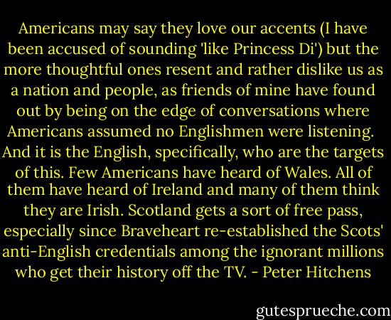 Americans may say they love our accents (I have been accused of sounding 'like Princess Di') but the more thoughtful ones resent and rather dislike us as a nation and people, as friends of mine have found out by being on the edge of conversations where Americans assumed no Englishmen were listening.<br /><br />And it is the English, specifically, who are the targets of this. Few Americans have heard of Wales. All of them have heard of Ireland and many of them think they are Irish. Scotland gets a sort of free pass, especially since Braveheart re-established the Scots' anti-English credentials among the ignorant millions who get their history off the TV. - Peter Hitchens