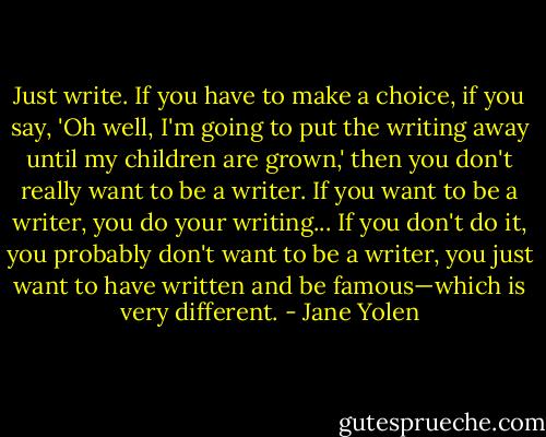 Just write. If you have to make a choice, if you say, 'Oh well, I'm going to put the writing away until my children are grown,' then you don't really want to be a writer. If you want to be a writer, you do your writing... If you don't do it, you probably don't want to be a writer, you just want to have written and be famous—which is very different. - Jane Yolen