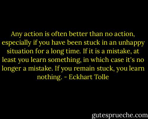 Any action is often better than no action, especially if you have been stuck in an unhappy situation for a long time. If it is a mistake, at least you learn something, in which case it's no longer a mistake. If you remain stuck, you learn nothing. - Eckhart Tolle