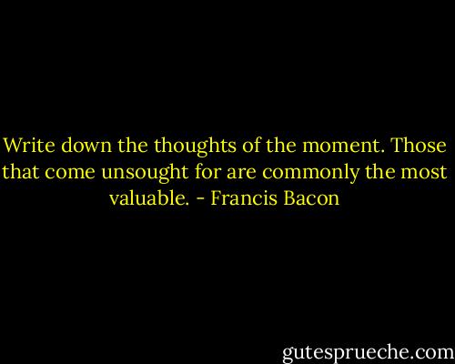 Write down the thoughts of the moment. Those that come unsought for are commonly the most valuable. - Francis Bacon