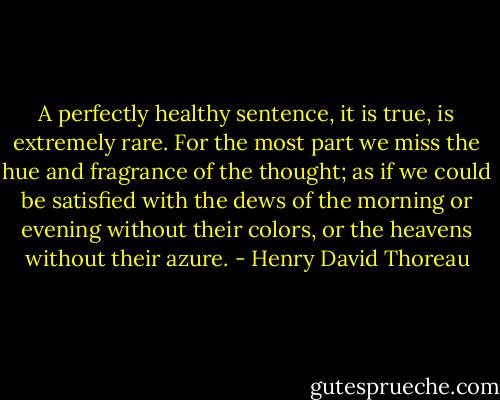A perfectly healthy sentence, it is true, is extremely rare. For the most part we miss the hue and fragrance of the thought; as if we could be satisfied with the dews of the morning or evening without their colors, or the heavens without their azure. - Henry David Thoreau