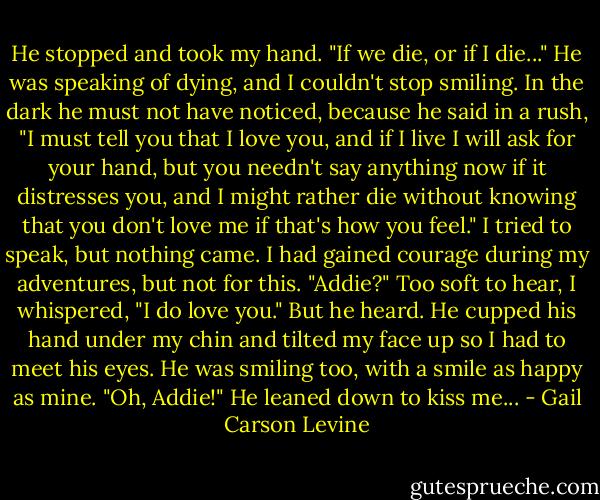 He stopped and took my hand. "If we die, or if I die..."<br />He was speaking of dying, and I couldn't stop smiling.<br />In the dark he must not have noticed, because he said in a rush, "I must tell you that I love you, and if I live I will ask for your hand, but you needn't say anything now if it distresses you, and I might rather die without knowing that you don't love me if that's how you feel."<br />I tried to speak, but nothing came. I had gained courage during my adventures, but not for this.<br />"Addie?"<br />Too soft to hear, I whispered, "I do love you."<br />But he heard. He cupped his hand under my chin and tilted my face up so I had to meet his eyes. He was smiling too, with a smile as happy as mine. "Oh, Addie!" He leaned down to kiss me... - Gail Carson Levine