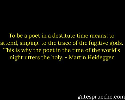 To be a poet in a destitute time means: to attend, singing, to the trace of the fugitive gods. This is why the poet in the time of the world's night utters the holy. - Martin Heidegger