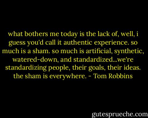 what bothers me today is the lack of, well, i guess you'd call it authentic experience. so much is a sham. so much is artificial, synthetic, watered-down, and standardized...we're standardizing people, their goals, their ideas. the sham is everywhere. - Tom Robbins