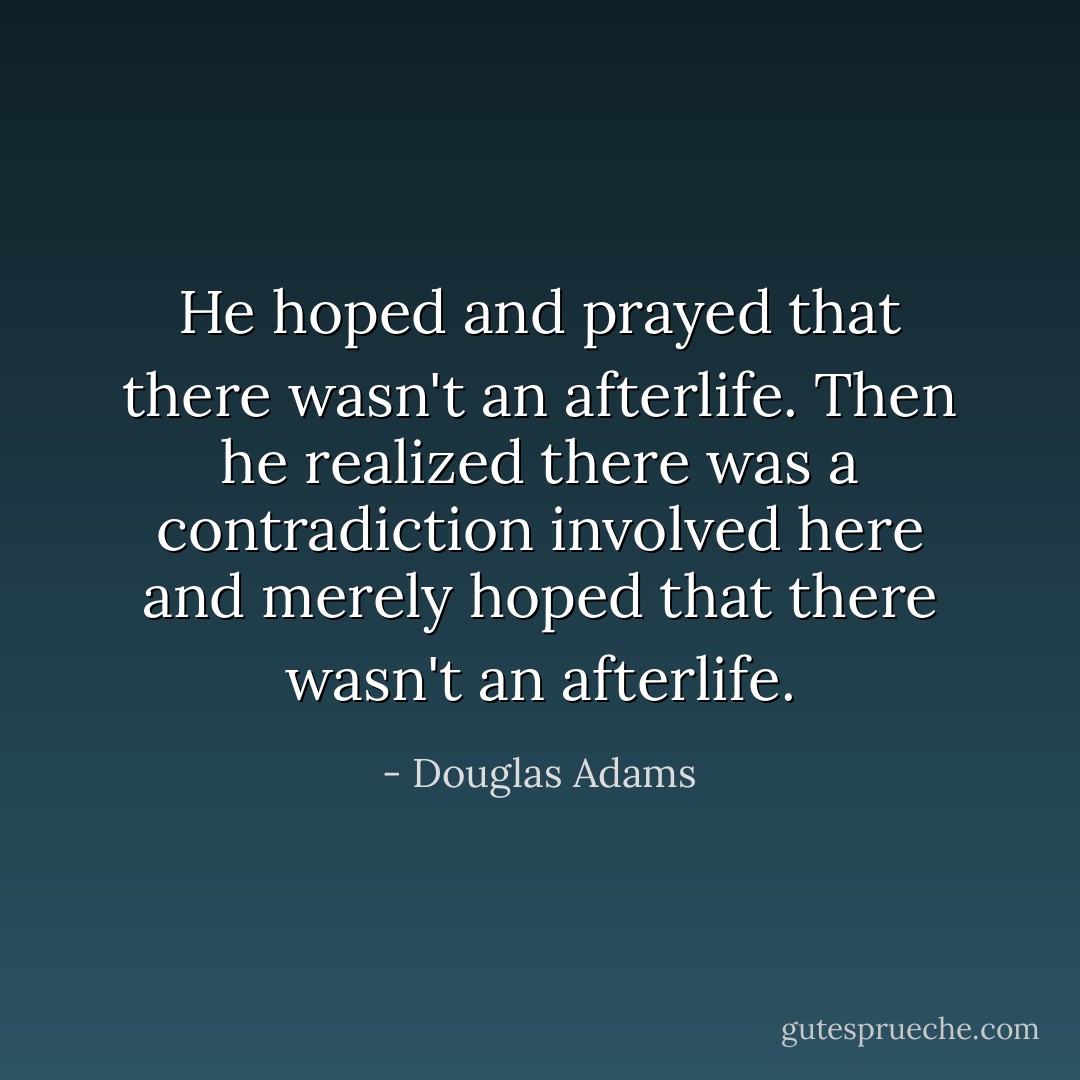 He hoped and prayed that there wasn't an afterlife. Then he realized there was a contradiction involved here and merely hoped that there wasn't an afterlife. - Douglas Adams