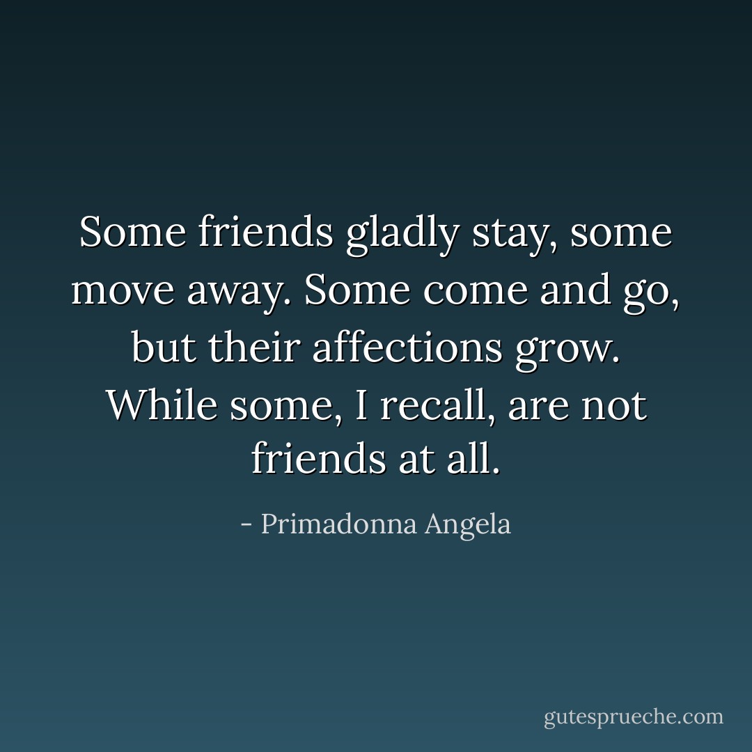 Some friends gladly stay, some move away. Some come and go, but their affections grow. While some, I recall, are not friends at all. - Primadonna Angela