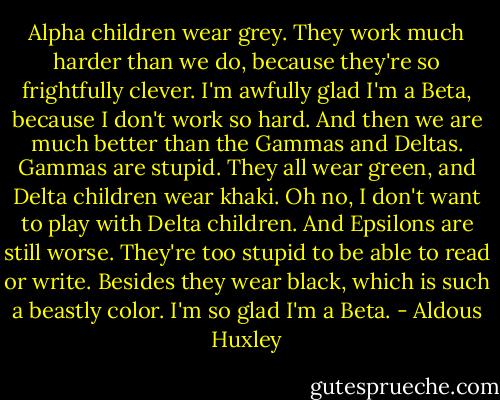 Alpha children wear grey. They work much harder than we do, because they're so frightfully clever. I'm awfully glad I'm a Beta, because I don't work so hard. And then we are much better than the Gammas and Deltas. Gammas are stupid. They all wear green, and Delta children wear khaki. Oh no, I don't want to play with Delta children. And Epsilons are still worse. They're too stupid to be able to read or write. Besides they wear black, which is such a beastly color. I'm so glad I'm a Beta. - Aldous Huxley