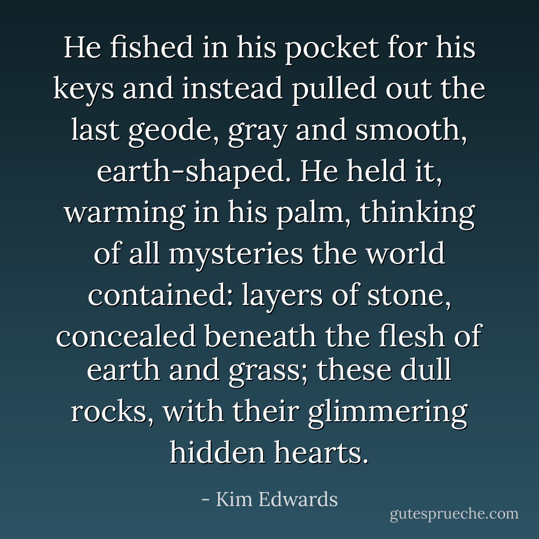 He fished in his pocket for his keys and instead pulled out the last geode, gray and smooth, earth-shaped. He held it, warming in his palm, thinking of all mysteries the world contained: layers of stone, concealed beneath the flesh of earth and grass; these dull rocks, with their glimmering hidden hearts. - Kim Edwards