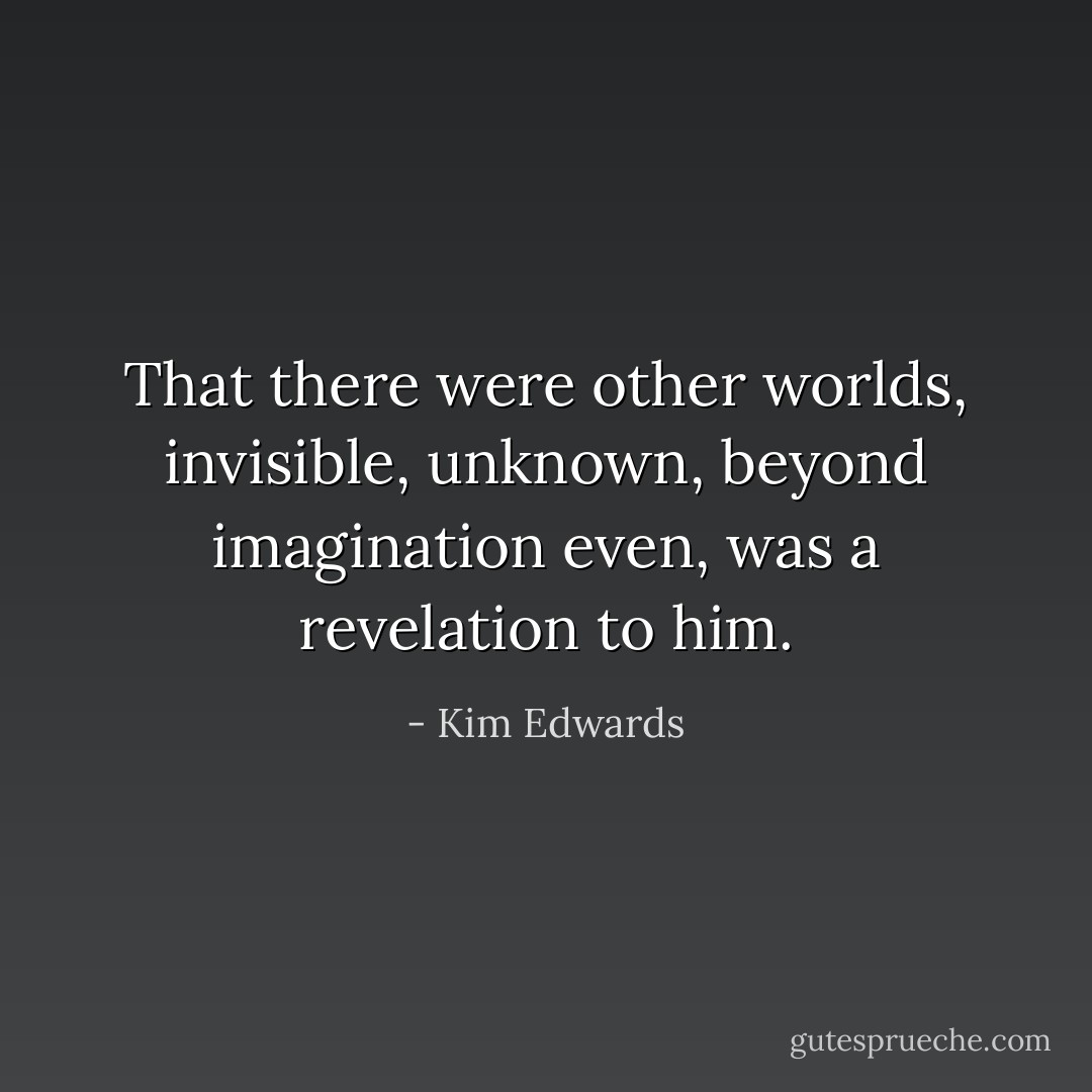 That there were other worlds, invisible, unknown, beyond imagination even, was a revelation to him. - Kim Edwards