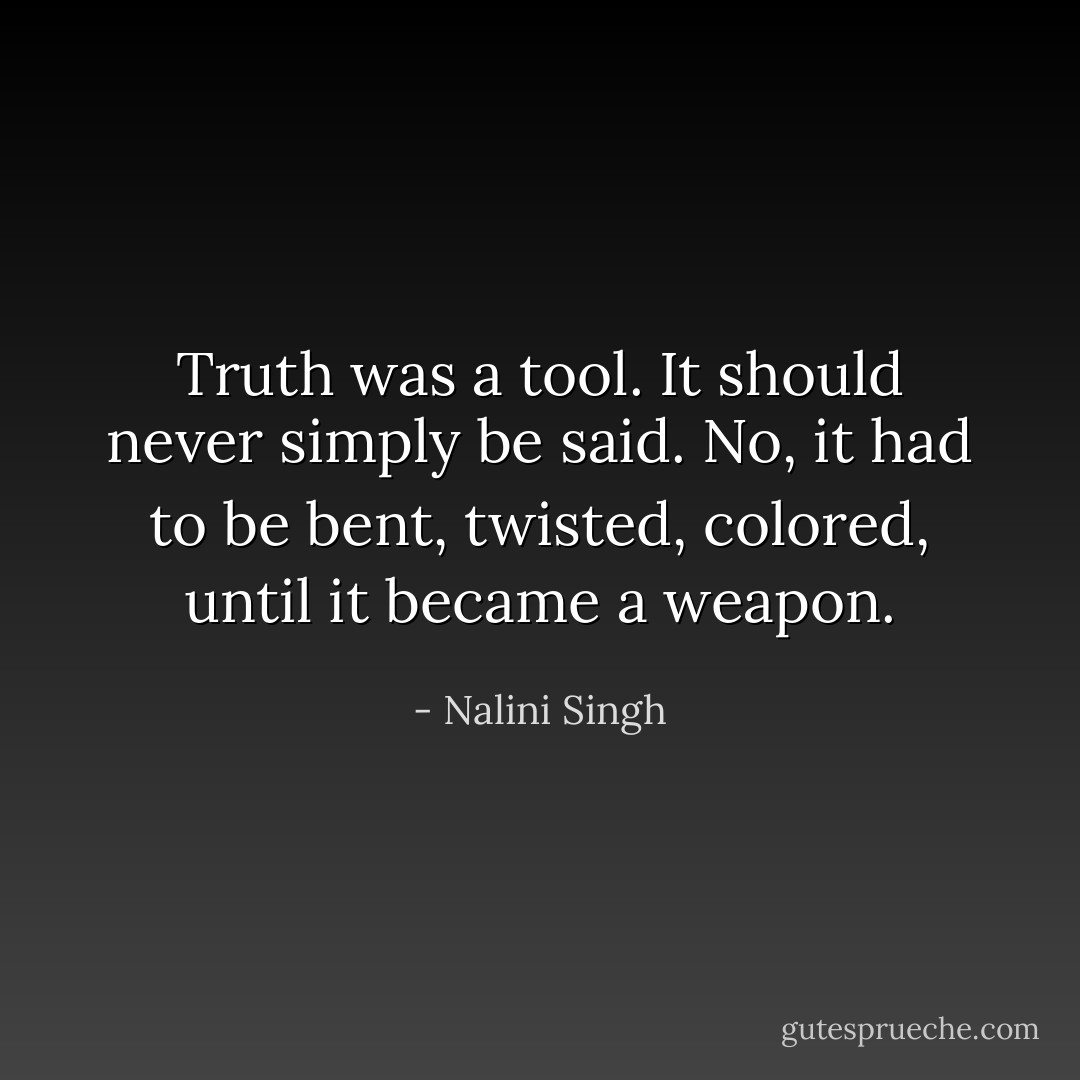 Truth was a tool. It should never simply be said. No, it had to be bent, twisted, colored, until it became a weapon. - Nalini Singh