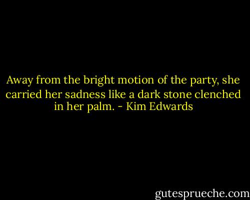 Away from the bright motion of the party, she carried her sadness like a dark stone clenched in her palm. - Kim Edwards