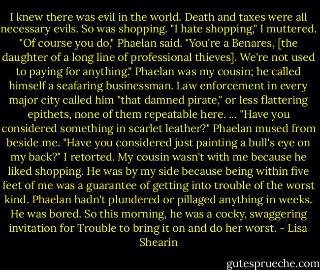 I knew there was evil in the world. Death and taxes were all necessary evils.<br />So was shopping.<br />"I hate shopping," I muttered.<br />"Of course you do," Phaelan said. "You're a Benares, [the daughter of a long line of professional thieves]. We're not used to paying for anything." Phaelan was my cousin; he called himself a seafaring businessman. Law enforcement in every major city called him "that damned pirate," or less flattering epithets, none of them repeatable here.<br />...<br />"Have you considered something in scarlet leather?" Phaelan mused from beside me.<br />"Have you considered just painting a bull's eye on my back?" I retorted.<br />My cousin wasn't with me because he liked shopping. He was by my side because being within five feet of me was a guarantee of getting into trouble of the worst kind. Phaelan hadn't plundered or pillaged anything in weeks. He was bored. So this morning, he was a cocky, swaggering invitation for Trouble to bring it on and do her worst. - Lisa Shearin
