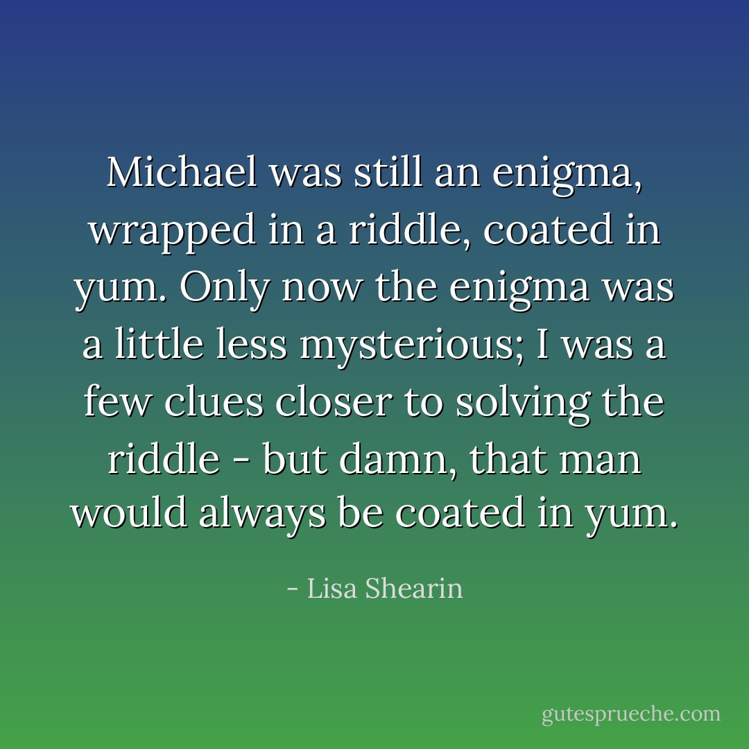 Michael was still an enigma, wrapped in a riddle, coated in yum. Only now the enigma was a little less mysterious; I was a few clues closer to solving the riddle - but damn, that man would always be coated in yum. - Lisa Shearin