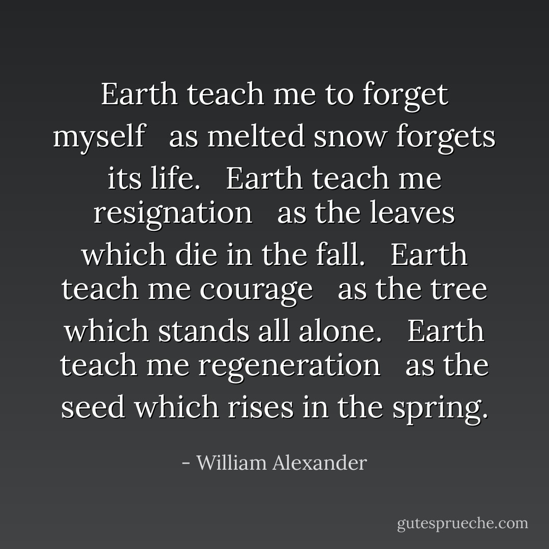 Earth teach me to forget myself <br /> as melted snow forgets its life. <br /> Earth teach me resignation <br /> as the leaves which die in the fall. <br /> Earth teach me courage <br /> as the tree which stands all alone. <br /> Earth teach me regeneration <br /> as the seed which rises in the spring. - William Alexander
