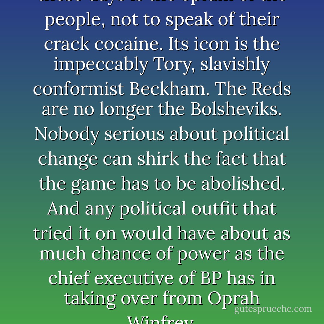 [F]or the most part football these days is the opium of the people, not to speak of their crack cocaine. Its icon is the impeccably Tory, slavishly conformist Beckham. The Reds are no longer the Bolsheviks. Nobody serious about political change can shirk the fact that the game has to be abolished. And any political outfit that tried it on would have about as much chance of power as the chief executive of BP has in taking over from Oprah Winfrey. - Terry Eagleton