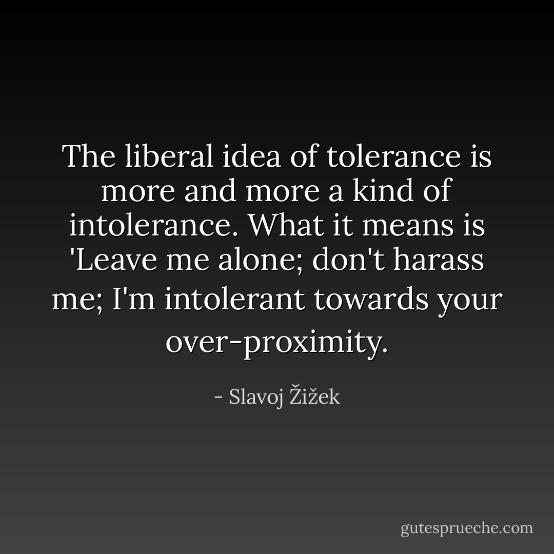 The liberal idea of tolerance is more and more a kind of intolerance. What it means is 'Leave me alone; don't harass me; I'm intolerant towards your over-proximity. - Slavoj Žižek