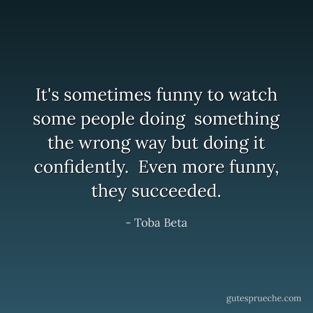 It's sometimes funny to watch some people doing <br />something the wrong way but doing it confidently. <br />Even more funny, they succeeded. - Toba Beta