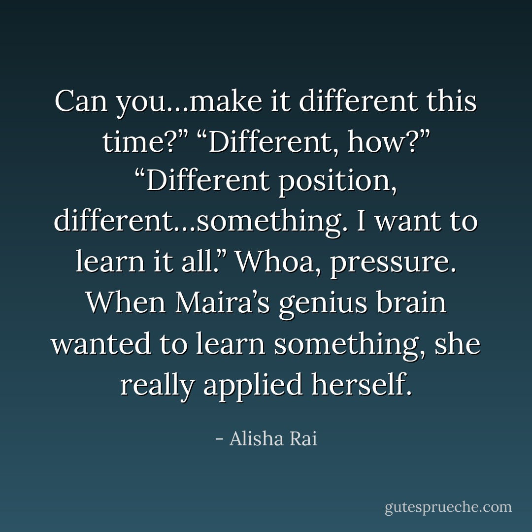 Can you…make it different this time?”<br />“Different, how?”<br />“Different position, different…something. I want to learn it all.”<br />Whoa, pressure. When Maira’s genius brain wanted to learn something, she really applied herself. - Alisha Rai