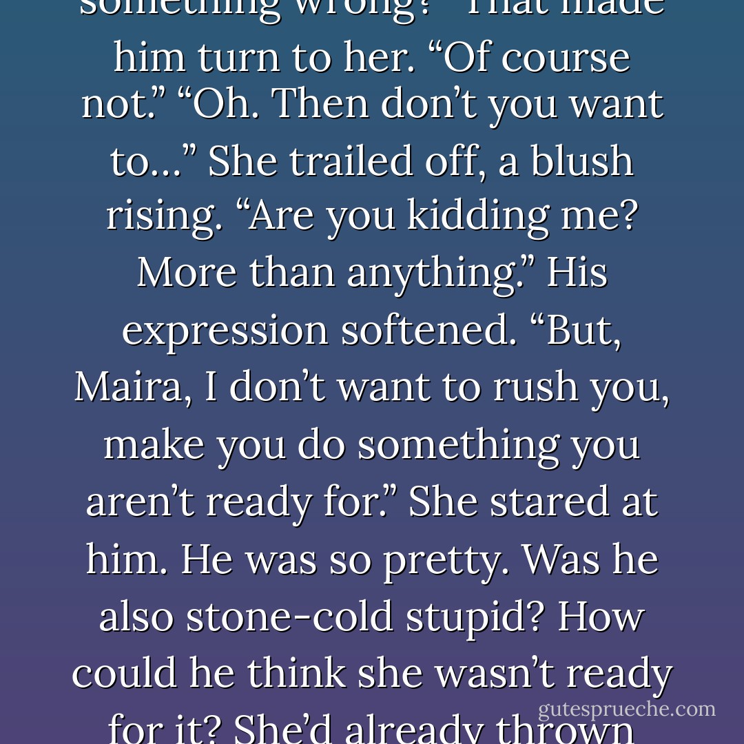 She’d rather make love to him then watch any movie. “We don’t have to. Did I do something wrong?”<br />That made him turn to her. “Of course not.”<br />“Oh. Then don’t you want to…” She trailed off, a blush rising.<br />“Are you kidding me? More than anything.” His expression softened. “But, Maira, I don’t want to rush you, make you do something you aren’t ready for.”<br />She stared at him. He was so pretty. Was he also stone-cold stupid?<br />How could he think she wasn’t ready for it? She’d already thrown herself at him. Twice now, if he counted the kitchen disaster. - Alisha Rai