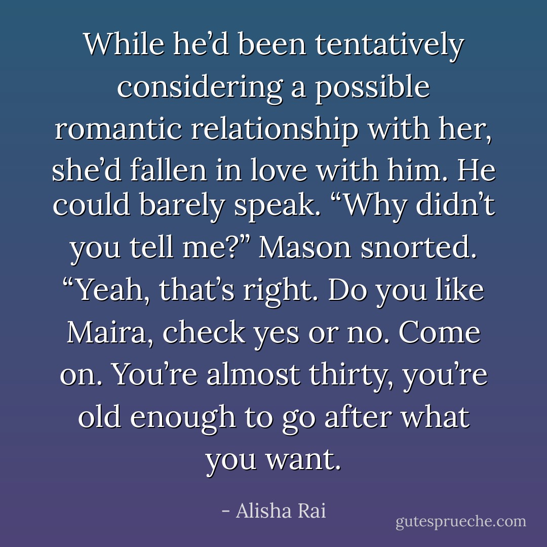 While he’d been tentatively considering a possible romantic relationship with her, she’d fallen in love with him.<br />He could barely speak. “Why didn’t you tell me?”<br />Mason snorted. “Yeah, that’s right. <i>Do you like Maira, check yes or no.</i> Come on. You’re almost thirty, you’re old enough to go after what you want. - Alisha Rai