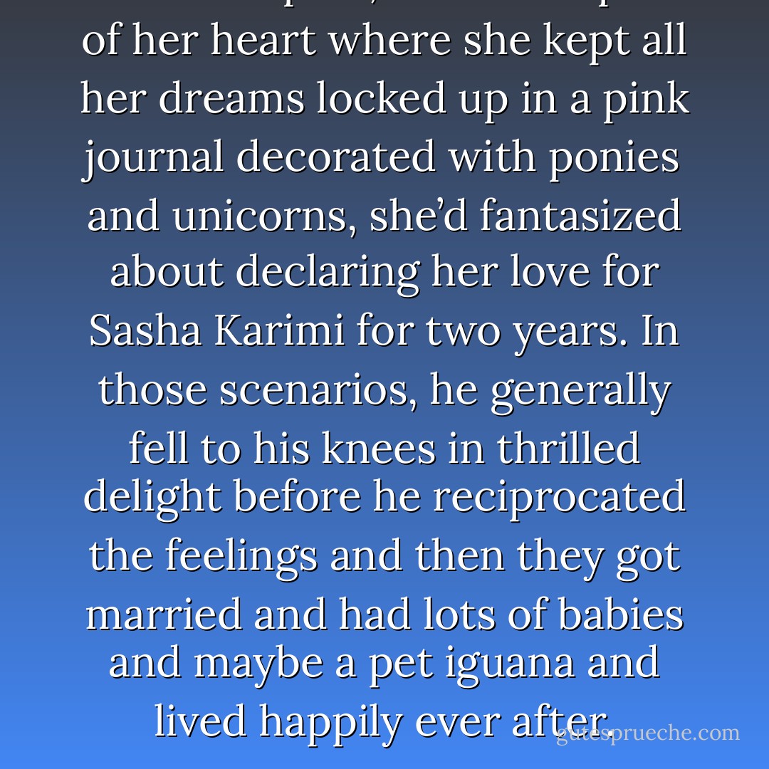 In the deepest, darkest depths of her heart where she kept all her dreams locked up in a pink journal decorated with ponies and unicorns, she’d fantasized about declaring her love for Sasha Karimi for two years. In those scenarios, he generally fell to his knees in thrilled delight before he reciprocated the feelings and then they got married and had lots of babies and maybe a pet iguana and lived happily ever after. - Alisha Rai