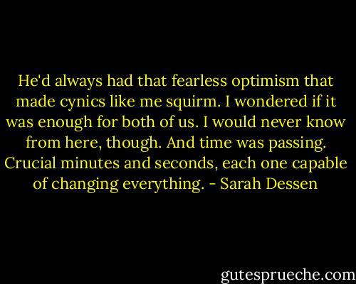 He'd always had that fearless optimism that made cynics like me squirm. I wondered if it was enough for both of us. I would never know from here, though. And time was passing. Crucial minutes and seconds, each one capable of changing everything. - Sarah Dessen