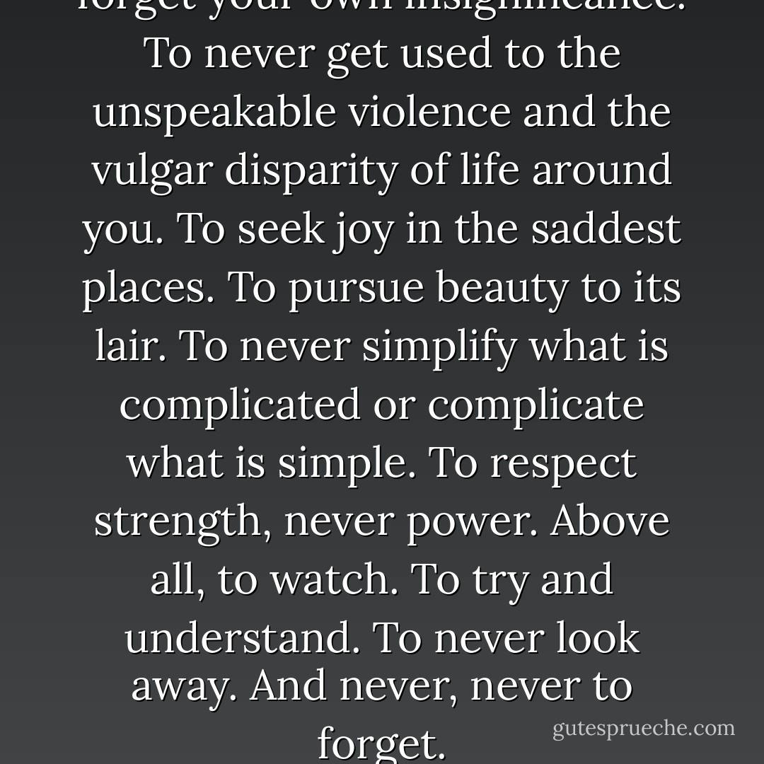To love. To be loved. To never forget your own insignificance. To never get used to the unspeakable violence and the vulgar disparity of life around you. To seek joy in the saddest places. To pursue beauty to its lair. To never simplify what is complicated or complicate what is simple. To respect strength, never power. Above all, to watch. To try and understand. To never look away. And never, never to forget. - Arundhati Roy