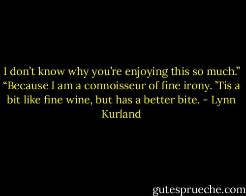 I don’t know why you’re enjoying this so much.”<br />“Because I am a connoisseur of fine irony. ’Tis a bit like fine wine, but has a better bite. - Lynn Kurland