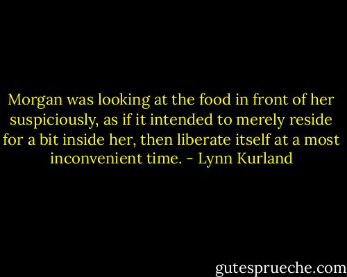 Morgan was looking at the food in front of her suspiciously, as if it intended to merely reside for a bit inside her, then liberate itself at a most inconvenient time. - Lynn Kurland
