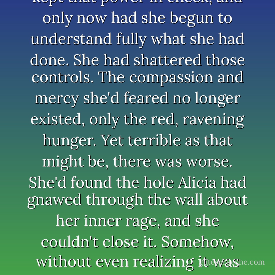 Tisiphone stood silent and helpless in Alicia's mind. It was all she could do to keep Alicia's blind savagery from dragging Megaira under and clouding the lightning-fast reflexes which kept them both alive.<br />She'd never guessed what she was creating, never imagined the monster she'd spawned. She'd seen the power of Alicia DeVries's mind without recognizing the controls which kept that power in check, and only now had she begun to understand fully what she had done.<br />She had shattered those controls. The compassion and mercy she'd feared no longer existed, only the red, ravening hunger. Yet terrible as that might be, there was worse. She'd found the hole Alicia had gnawed through the wall about her inner rage, and she couldn't close it. Somehow, without even realizing it was possible, Alicia had reached beyond herself. She'd followed Tisiphone's connection to the Fury's own rage, her own destruction, and made that incalculable power hers as well.<br />For the first time in millennia, Tisiphone faced another as powerful as herself, a mortal mind which had stolen the power of the Furies themselves, and that power had driven it mad. - David Weber