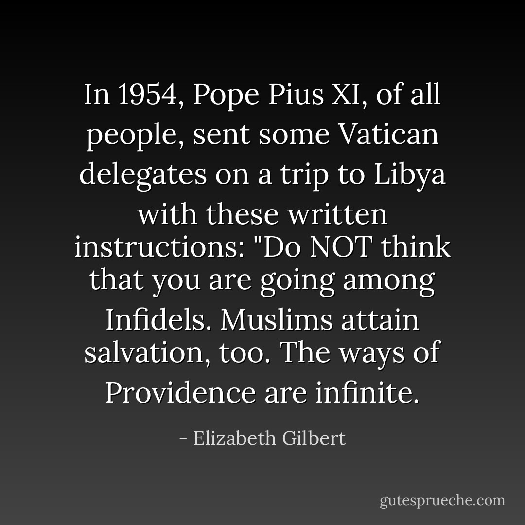 In 1954, Pope Pius XI, of all people, sent some Vatican delegates on a trip to Libya with these written instructions: "Do NOT think that you are going among Infidels. Muslims attain salvation, too. The ways of Providence are infinite. - Elizabeth Gilbert