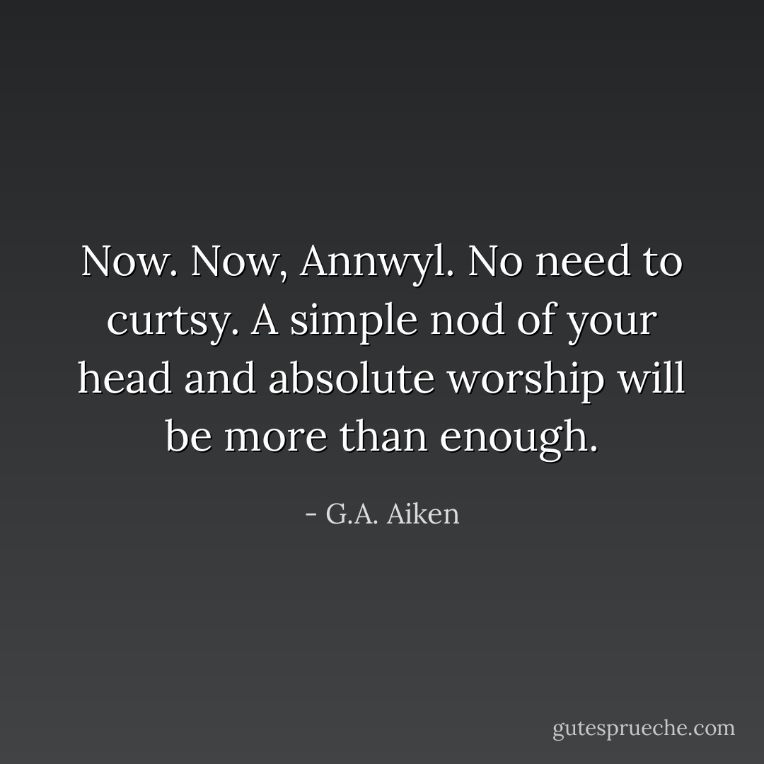 Now. Now, Annwyl. No need to curtsy. A simple nod of your head and absolute worship will be more than enough. - G.A. Aiken