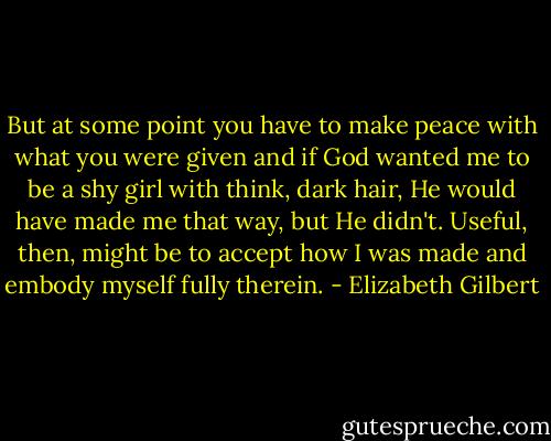 But at some point you have to make peace with what you were given and if God wanted me to be a shy girl with think, dark hair, He would have made me that way, but He didn't. Useful, then, might be to accept how I was made and embody myself fully therein. - Elizabeth Gilbert