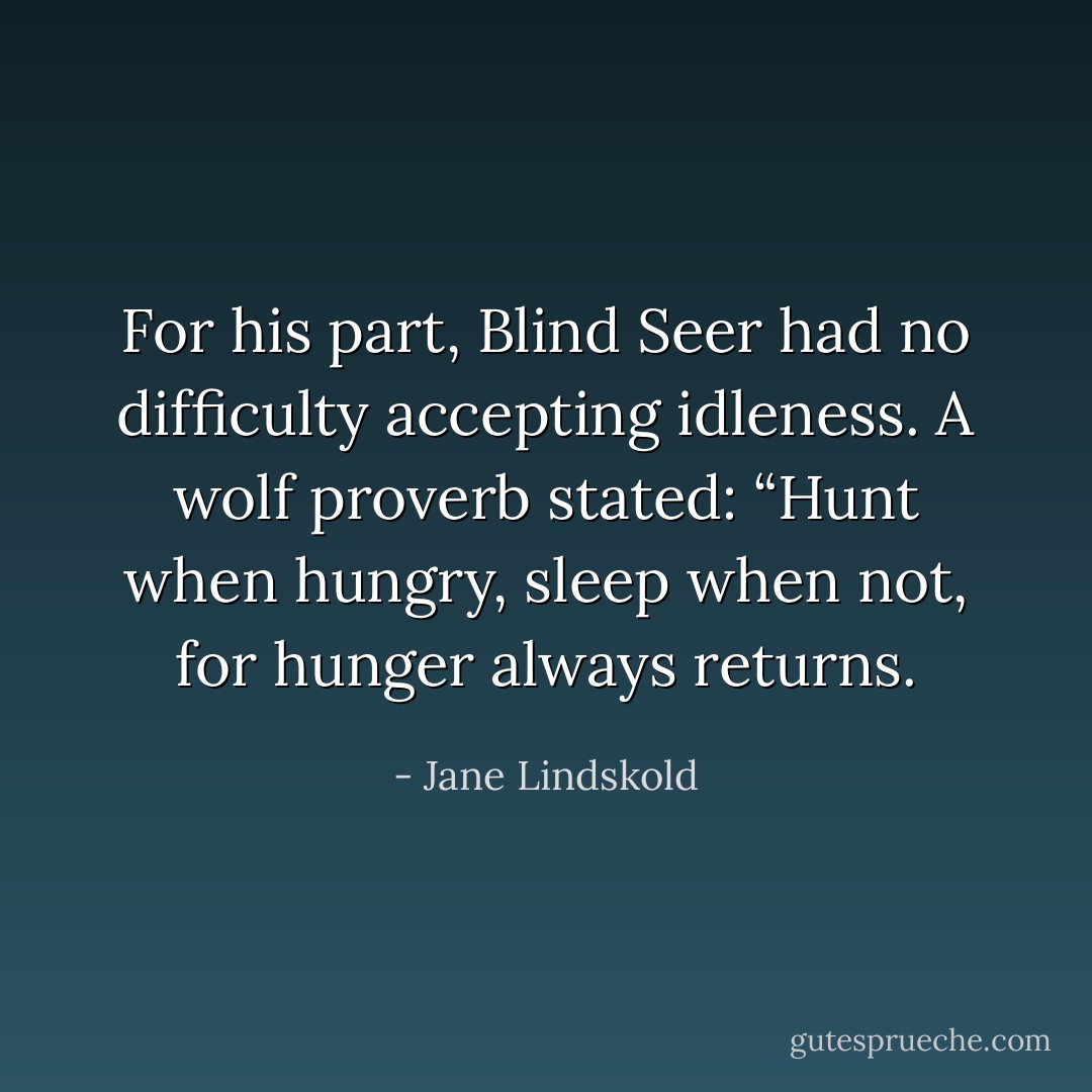 For his part, Blind Seer had no difficulty accepting idleness. A wolf proverb stated: “Hunt when hungry, sleep when not, for hunger always returns. - Jane Lindskold