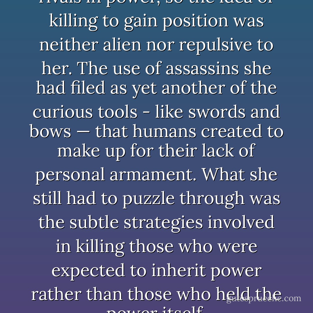 Wolves regularly attacked their rivals in power, so the idea of killing to gain position was neither alien nor repulsive to her. The use of assassins she had filed as yet another of the curious tools - like swords and bows — that humans created to make up for their lack of personal armament. What she still had to puzzle through was the subtle strategies involved in killing those who were expected to inherit power rather than those who held the power itself. - Jane Lindskold