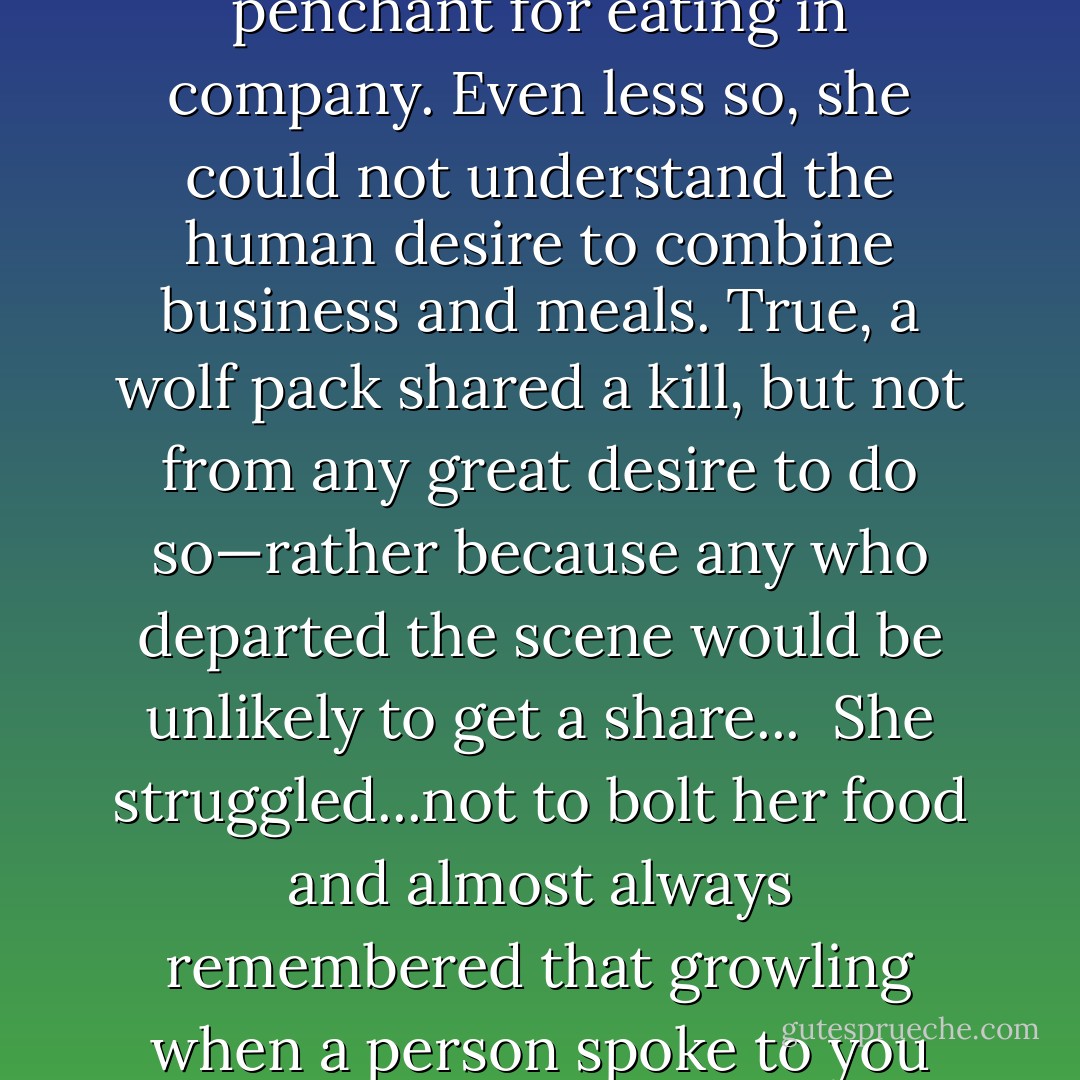 Firekeeper still could not understand the human penchant for eating in company. Even less so, she could not understand the human desire to combine business and meals.<br />True, a wolf pack shared a kill, but not from any great desire to do so—rather because any who departed the scene would be unlikely to get a share... <br />She struggled...not to bolt her food and almost always remembered that growling when a person spoke to you was not a proper response. - Jane Lindskold