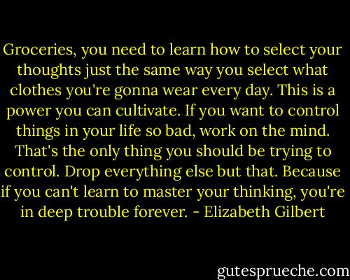 Groceries, you need to learn how to select your thoughts just the same way you select what clothes you're gonna wear every day. This is a power you can cultivate. If you want to control things in your life so bad, work on the mind. That's the only thing you should be trying to control. Drop everything else but that. Because if you can't learn to master your thinking, you're in deep trouble forever. - Elizabeth Gilbert