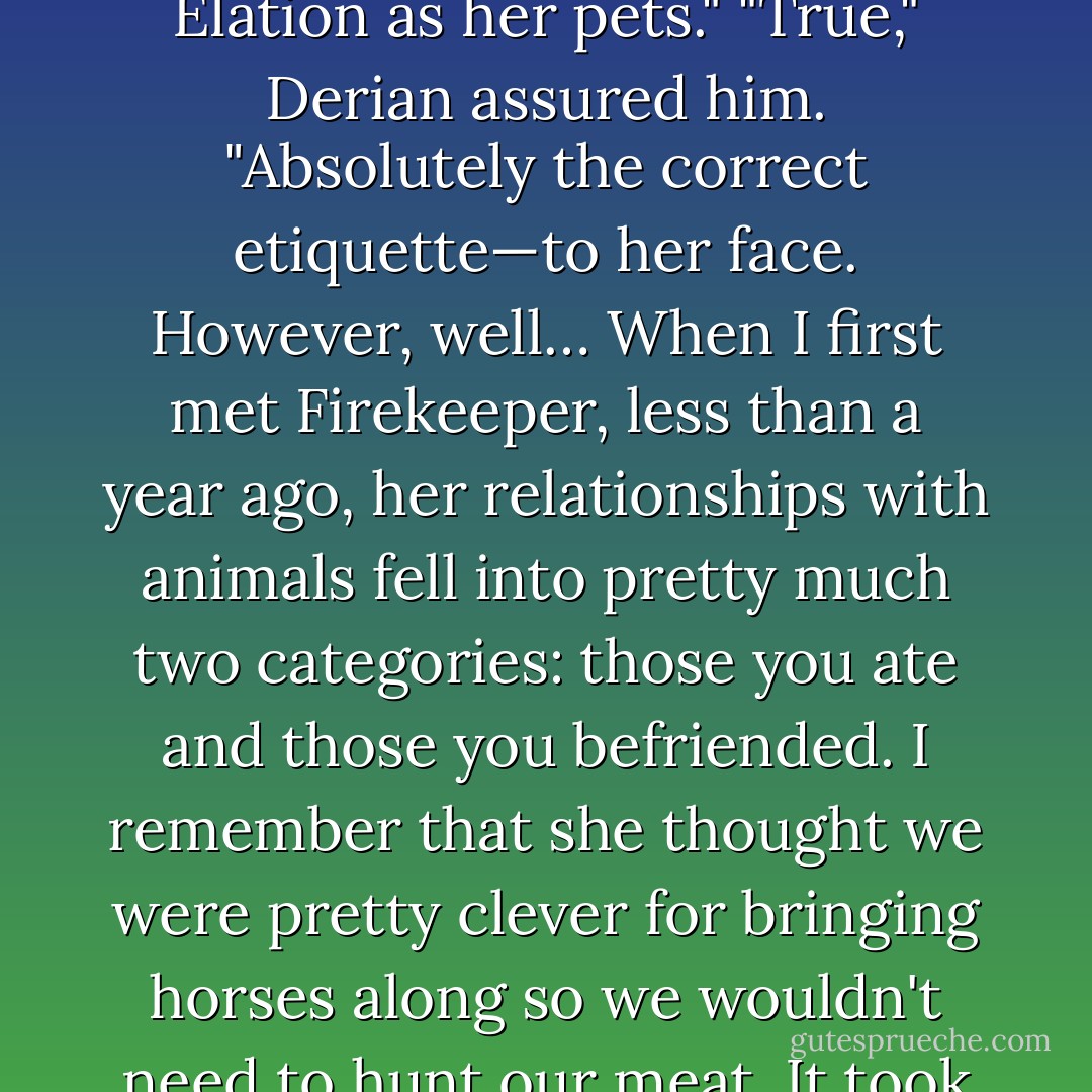 I thought," Shad said slowly, "that she was offended if you referred to Blind Seer or Elation as her pets."<br />"True," Derian assured him. "Absolutely the correct etiquette—to her face. However, well… When I first met Firekeeper, less than a year ago, her relationships with animals fell into pretty much two categories: those you ate and those you befriended. I remember that she thought we were pretty clever for bringing horses along so we wouldn't need to hunt our meat. It took me a while to show her they had other uses. - Jane Lindskold