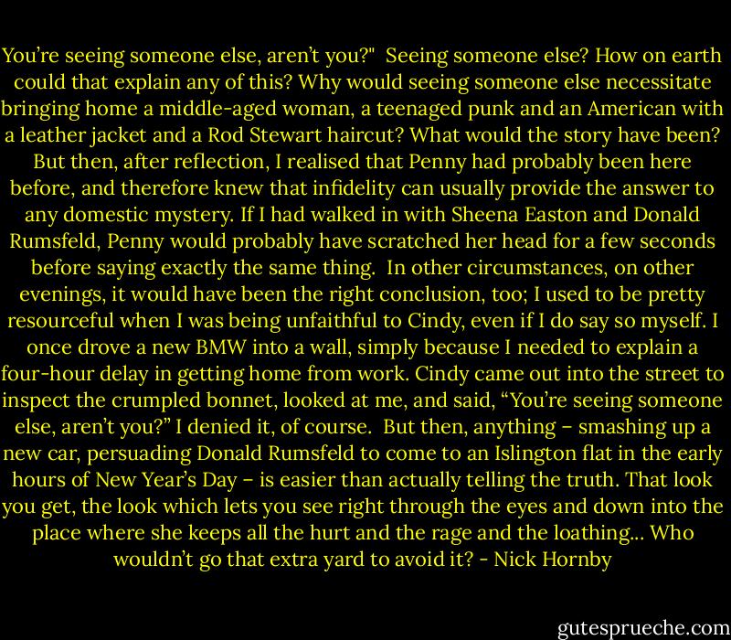 You’re seeing someone else, aren’t you?"<br /> Seeing someone else? How on earth could that explain any of this? Why would seeing someone else necessitate bringing home a middle­-aged woman, a teenaged punk and an American with a leather jacket and a Rod Stewart haircut? What would the story have been? But then, after reflection, I realised that Penny had probably been here before, and therefore knew that infidelity can usually provide the answer to any domestic mystery. If I had walked in with Sheena Easton and Donald Rumsfeld, Penny would probably have scratched her head for a few seconds before saying exactly the same thing.<br /> In other circumstances, on other evenings, it would have been the right conclusion, too; I used to be pretty resourceful when I was being unfaithful to Cindy, even if I do say so myself. I once drove a new BMW into a wall, simply because I needed to explain a four­-hour delay in getting home from work. Cindy came out into the street to inspect the crumpled bonnet, looked at me, and said, “You’re seeing someone else, aren’t you?” I denied it, of course.<br /> But then, anything – smashing up a new car, persuading Donald Rumsfeld to come to an Islington flat in the early hours of New Year’s Day – is easier than actually telling the truth. That look you get, the look which lets you see right through the eyes and down into the place where she keeps all the hurt and the rage and the loathing... Who wouldn’t go that extra yard to avoid it? - Nick Hornby