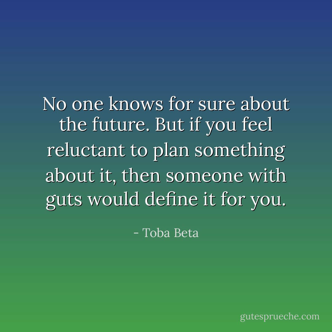 No one knows for sure about the future. But if you feel reluctant to plan something about it, then someone with guts would define it for you. - Toba Beta